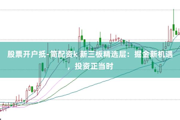 股票开户扺-简配资k 新三板精选层：掘金新机遇，投资正当时