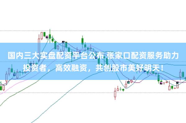 国内三大实盘配资平台公布 张家口配资服务助力投资者，高效融资，共创股市美好明天！