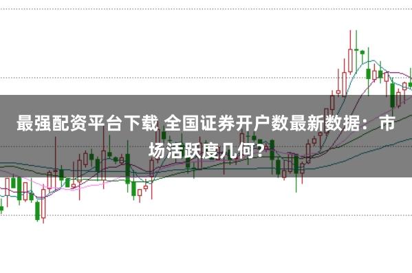 最强配资平台下载 全国证券开户数最新数据：市场活跃度几何？