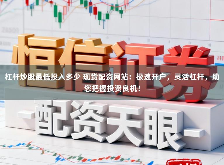 杠杆炒股最低投入多少 现货配资网站：极速开户，灵活杠杆，助您把握投资良机！